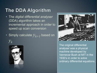 • The digital differential analyser
(DDA) algorithm takes an
incremental approach in order to
speed up scan conversion
• Simply calculate yk+1 based on
yk
The original differential
analyser was a physical
machine developed by
Vannevar Bush at MIT in the
1930’s in order to solve
ordinary differential equations.
 