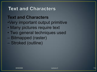 30/9/2008 Lecture 2 114
Text and Characters
•Very important output primitive
• Many pictures require text
• Two general techniques used
– Bitmapped (raster)
– Stroked (outline)
 