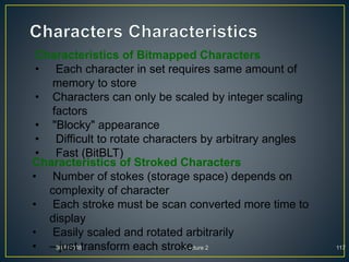 30/9/2008 Lecture 2 117
Characteristics of Bitmapped Characters
• Each character in set requires same amount of
memory to store
• Characters can only be scaled by integer scaling
factors
• "Blocky" appearance
• Difficult to rotate characters by arbitrary angles
• Fast (BitBLT)
Characteristics of Stroked Characters
• Number of stokes (storage space) depends on
complexity of character
• Each stroke must be scan converted more time to
display
• Easily scaled and rotated arbitrarily
• – just transform each stroke
 