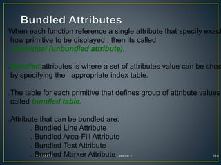 30/9/2008 Lecture 2 118
When each function reference a single attribute that specify exact
how primitive to be displayed ; then its called
individual (unbundled attribute).
.Bundled attributes is where a set of attributes value can be chos
by specifying the appropriate index table.
.The table for each primitive that defines group of attribute values
called bundled table.
.Attribute that can be bundled are:
. Bundled Line Attribute
. Bundled Area-Fill Attribute
. Bundled Text Attribute
. Bundled Marker Attribute
 