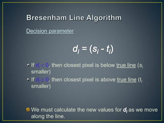 If di  0, then closest pixel is below true line (si
smaller)
If di  0, then closest pixel is above true line (ti
smaller)
We must calculate the new values for as we move
along the line.
 