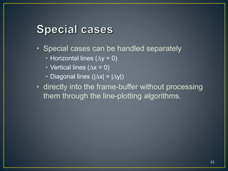 • Special cases can be handled separately
• Horizontal lines (y = 0)
• Vertical lines (x = 0)
• Diagonal lines (|x| = |y|)
• directly into the frame-buffer without processing
them through the line-plotting algorithms.
33
 