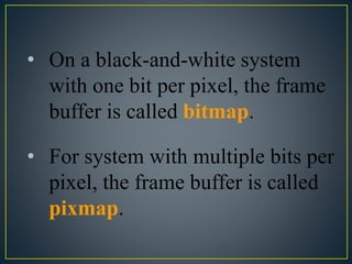 • On a black-and-white system
with one bit per pixel, the frame
buffer is called bitmap.
• For system with multiple bits per
pixel, the frame buffer is called
pixmap.
 