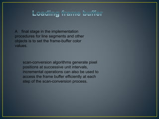 A final stage in the implementation
procedures for line segments and other
objects is to set the frame-buffer color
values.
scan-conversion algorithms generate pixel
positions at successive unit intervals,
incremental operations can also be used to
access the frame buffer efficiently at each
step of the scan-conversion process.
 