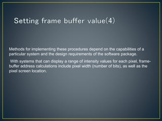 Methods for implementing these procedures depend on the capabilities of a
particular system and the design requirements of the software package.
With systems that can display a range of intensity values for each pixel, frame-
buffer address calculations include pixel width (number of bits), as well as the
pixel screen location.
 