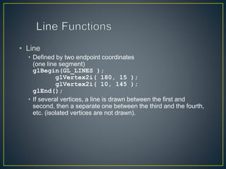 • Line
• Defined by two endpoint coordinates
(one line segment)
glBegin(GL_LINES );
glVertex2i( 180, 15 );
glVertex2i( 10, 145 );
glEnd();
• If several vertices, a line is drawn between the first and
second, then a separate one between the third and the fourth,
etc. (isolated vertices are not drawn).
 