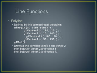• Polyline
• Defined by line connecting all the points
glBegin(GL_LINE_STRIP );
glVertex2i( 180, 15 );
glVertex2i( 10, 145 );
glVertex2i( 100, 20 );
glVertex2i( 30, 150 );
glEnd();
• Draws a line between vertex 1 and vertex 2
then between vertex 2 and vertex 3
then between vertex 3 and vertex 4.
 