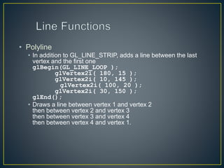 • Polyline
• In addition to GL_LINE_STRIP, adds a line between the last
vertex and the first one
glBegin(GL_LINE_LOOP );
glVertex2i( 180, 15 );
glVertex2i( 10, 145 );
glVertex2i( 100, 20 );
glVertex2i( 30, 150 );
glEnd();
• Draws a line between vertex 1 and vertex 2
then between vertex 2 and vertex 3
then between vertex 3 and vertex 4
then between vertex 4 and vertex 1.
 