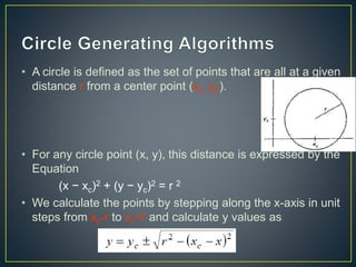 • A circle is defined as the set of points that are all at a given
distance r from a center point (xc, yc).
• For any circle point (x, y), this distance is expressed by the
Equation
(x − xc)2 + (y − yc)2 = r 2
• We calculate the points by stepping along the x-axis in unit
steps from xc-r to xc+r and calculate y values as
 