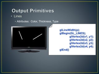 • Lines
• Attributes: Color, Thickness, Type
glLineWidth(p);
glBegin(GL_LINES);
glVertex2d(x1, y1);
glVertex2d(x2, y2);
glVertex2d(x3, y3);
glVertex2d(x4, y4);
glEnd()
 