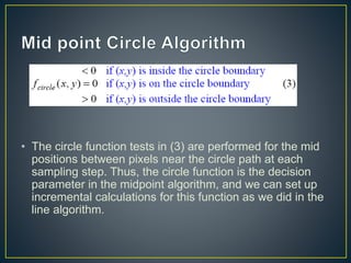 • The circle function tests in (3) are performed for the mid
positions between pixels near the circle path at each
sampling step. Thus, the circle function is the decision
parameter in the midpoint algorithm, and we can set up
incremental calculations for this function as we did in the
line algorithm.
 