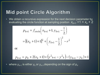 • We obtain a recursive expression for the next decision parameter by
evaluating the circle function at sampling position xk+1 +1 = xk + 2
• where yk+1 is either yk or yk-1,depending on the sign of pk.
 