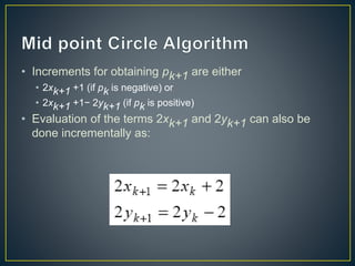 • Increments for obtaining pk+1 are either
• 2xk+1 +1 (if pk is negative) or
• 2xk+1 +1− 2yk+1 (if pk is positive)
• Evaluation of the terms 2xk+1 and 2yk+1 can also be
done incrementally as:
 