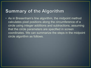 • As in Bresenham’s line algorithm, the midpoint method
calculates pixel positions along the circumference of a
circle using integer additions and subtractions, assuming
that the circle parameters are specified in screen
coordinates. We can summarize the steps in the midpoint
circle algorithm as follows.
 