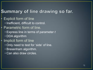 72
• Explicit form of line
• Inefficient, difficult to control.
• Parametric form of line.
• Express line in terms of parameter t
• DDA algorithm
• Implicit form of line
• Only need to test for ‘side’ of line.
• Bresenham algorithm.
• Can also draw circles.
 