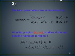 Decision parameters are incremented by:
At initial position (x0, y0) is taken at the last
position selected in region 1
83
2 2
1
2 2 2
1 1
2 if 2 0
2 2 if 2 0
x i x i
y i x i x i
r y r p
increment
r x r y r p

 
  
 
  
1
0 0 02
2 2 2 2 2 21
0 02
2 ( , 1)
( ) ( 1)
ellipse
y x x y
p f x y
r x r y r r
  
    
 