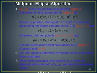 4. (x0, y0) is the last position calculated in region 1.
Calculate the initial parameter in region 2 as
5. At each yi position, starting at i = 0, if p2i > 0, the next
point along the ellipse centered on (0, 0) is (xi, yi – 1) and
otherwise, the next point is (xi + 1, yi – 1) and
Use the same incremental calculations as in region 1.
Continue until y = 0.
6. For both regions determine symmetry points in the other
three quadrants.
7. Move each calculated pixel position (x, y) onto the
elliptical path centered on (xc, yc) and plot the coordinate
values 85
2 2 2 2 2 21
0 0 022 ( ) ( 1)y x x yp r x r y r r    
2 2
1 12 2 2i i x i xp p r y r   
2 2 2
1 1 12 2 2 2i i y i x i xp p r x r y r     
 