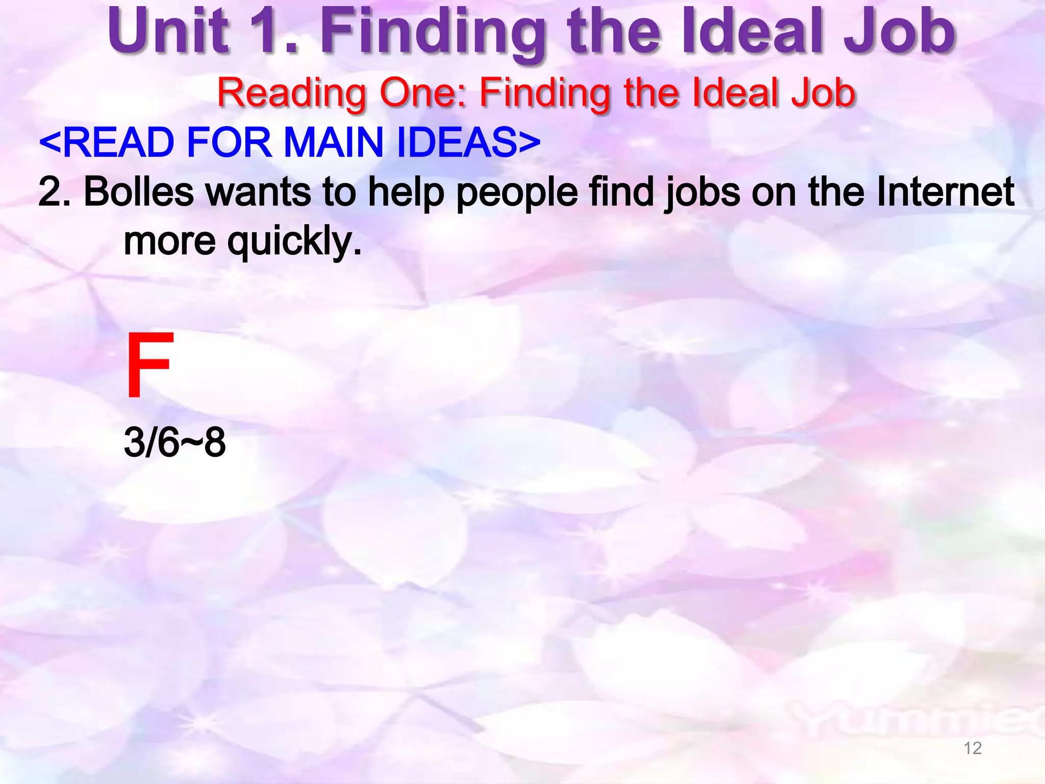 Unit 1. Finding the Ideal Job
          Reading One: Finding the Ideal Job
<READ FOR MAIN IDEAS>
2. Bolles wants to help people find jobs on the Internet
     more quickly.


    F
    3/6~8




                                                     12
 