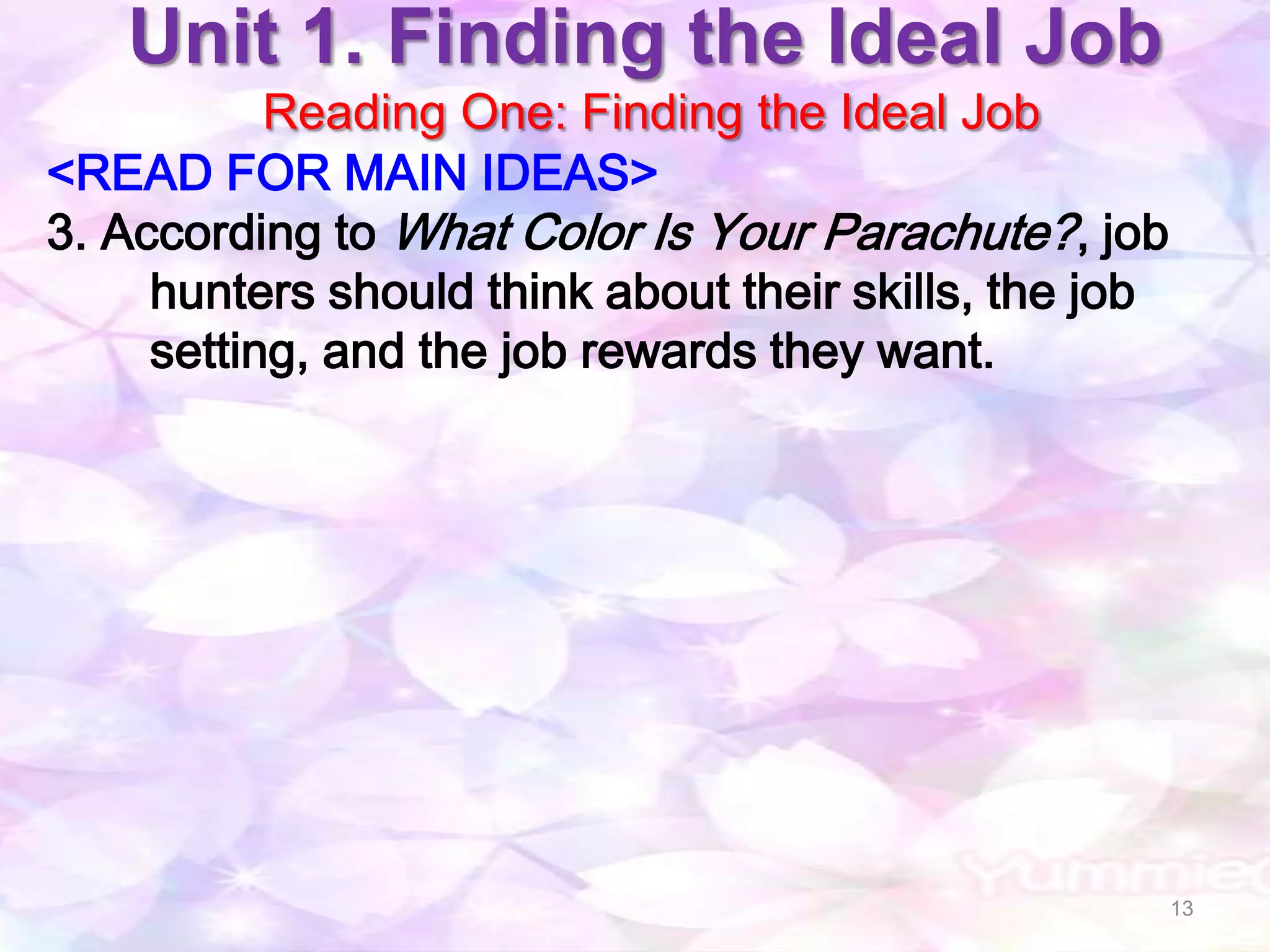 Unit 1. Finding the Ideal Job
           Reading One: Finding the Ideal Job
<READ FOR MAIN IDEAS>
3. According to What Color Is Your Parachute? , job
     hunters should think about their skills, the job
     setting, and the job rewards they want.




                                                        13
 