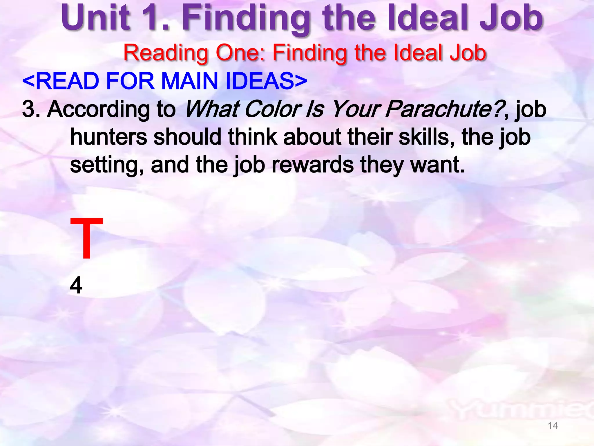 Unit 1. Finding the Ideal Job
           Reading One: Finding the Ideal Job
<READ FOR MAIN IDEAS>
3. According to What Color Is Your Parachute? , job
     hunters should think about their skills, the job
     setting, and the job rewards they want.


    T
    4




                                                        14
 