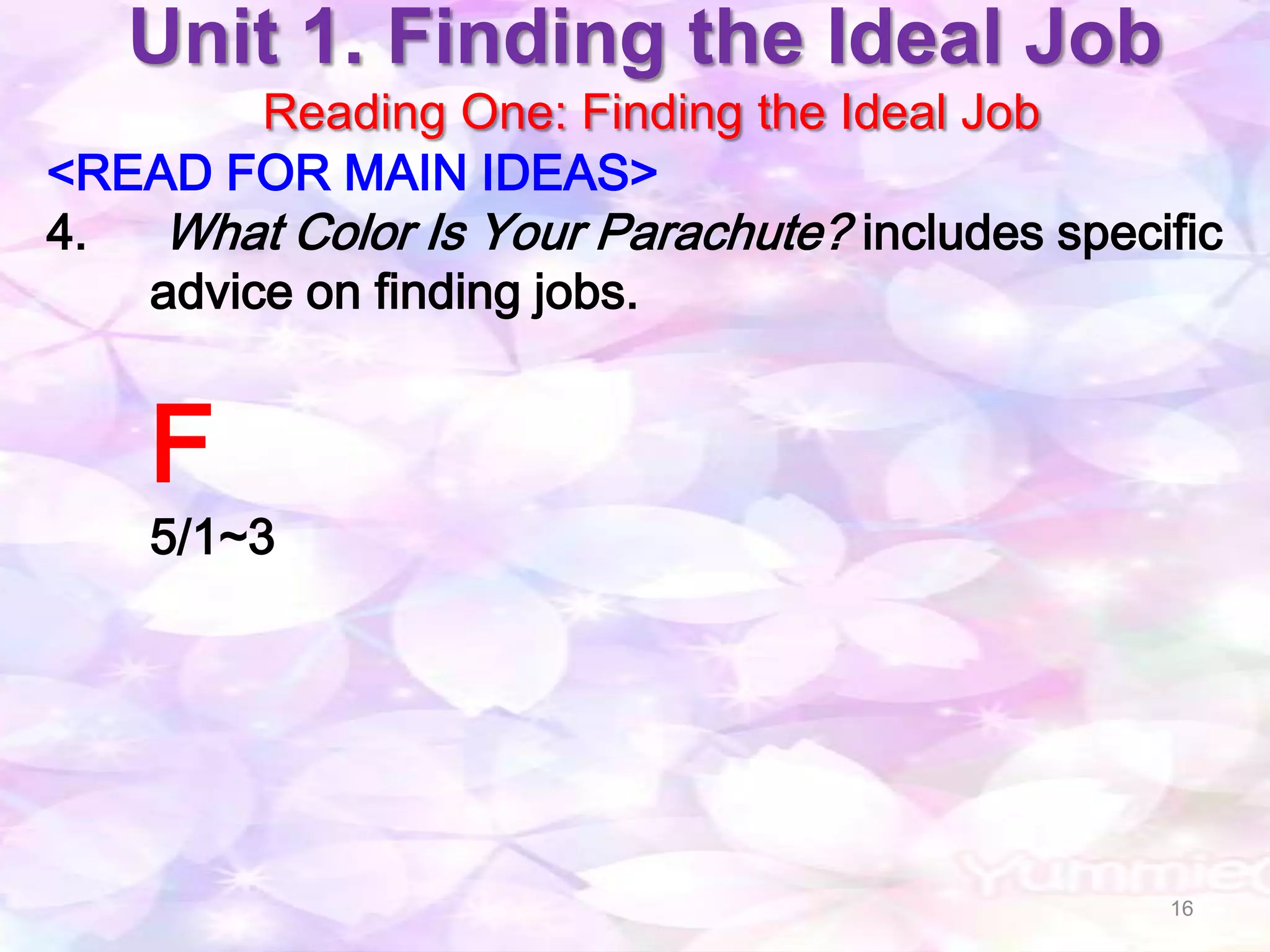 Unit 1. Finding the Ideal Job
        Reading One: Finding the Ideal Job
<READ FOR MAIN IDEAS>
4.  What Color Is Your Parachute? includes specific
   advice on finding jobs.


    F
    5/1~3




                                                16
 