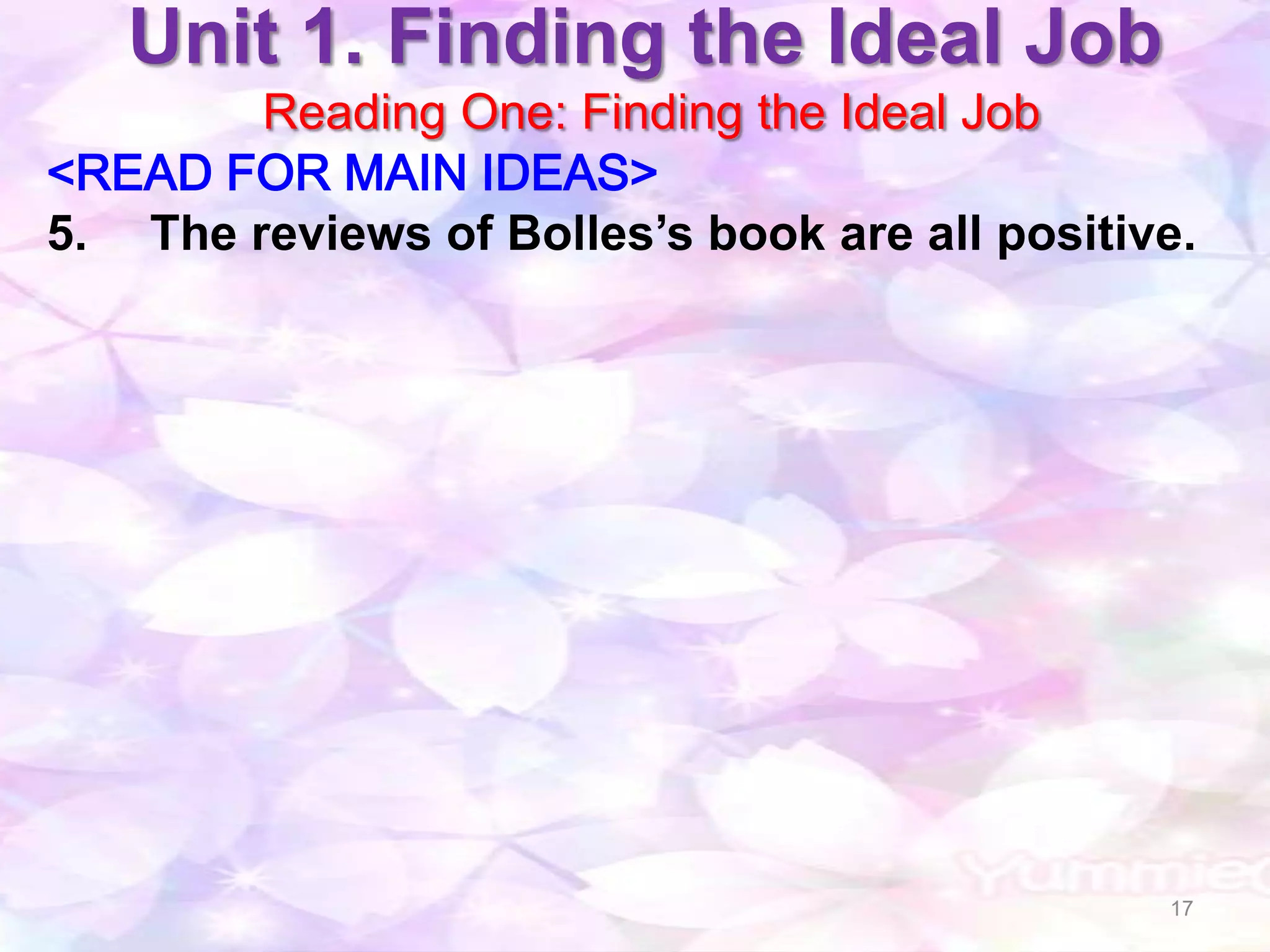 Unit 1. Finding the Ideal Job
        Reading One: Finding the Ideal Job
<READ FOR MAIN IDEAS>
5. The reviews of Bolles’s book are all positive.




                                               17
 