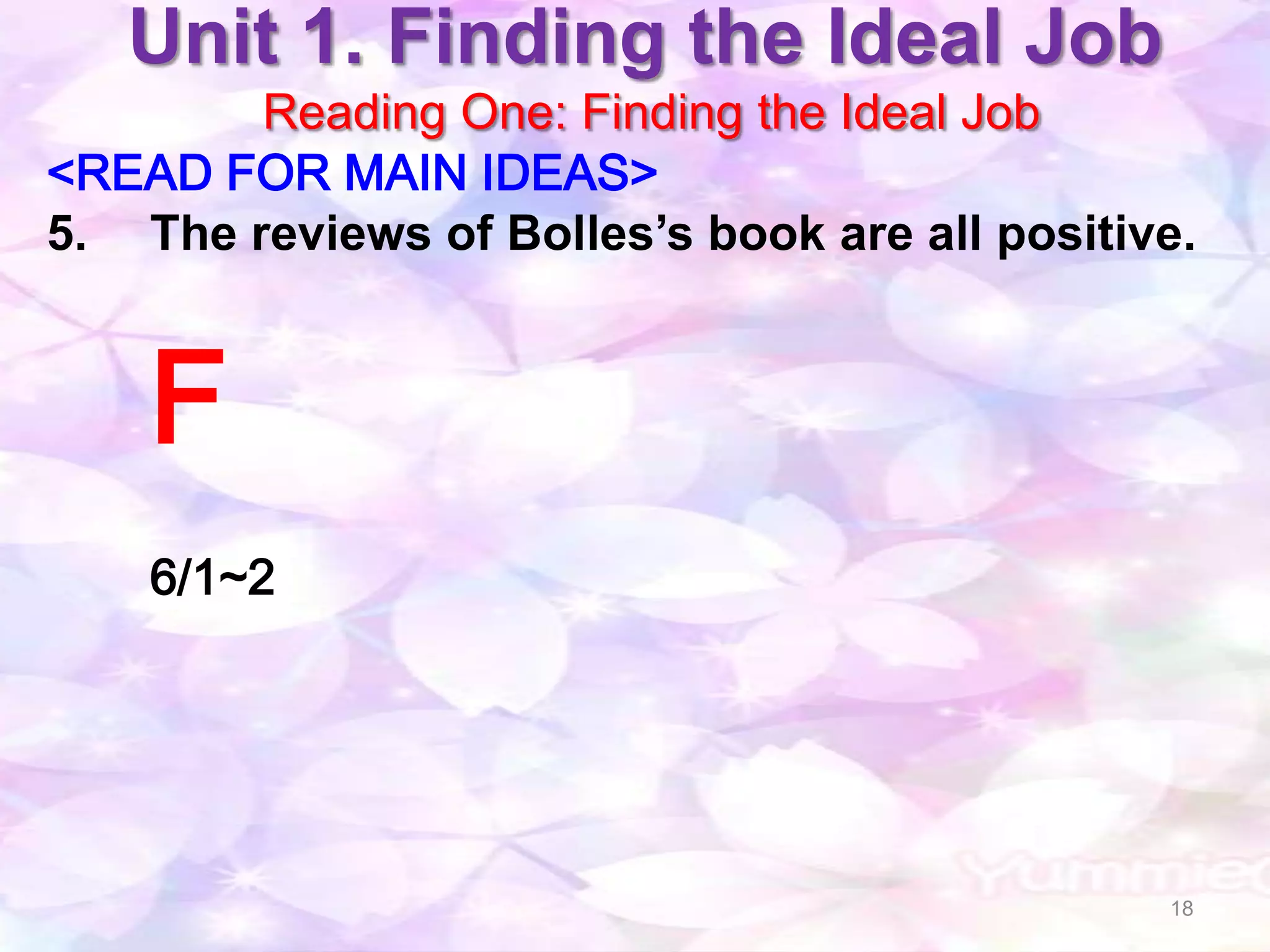 Unit 1. Finding the Ideal Job
        Reading One: Finding the Ideal Job
<READ FOR MAIN IDEAS>
5. The reviews of Bolles’s book are all positive.


    F
    6/1~2




                                               18
 