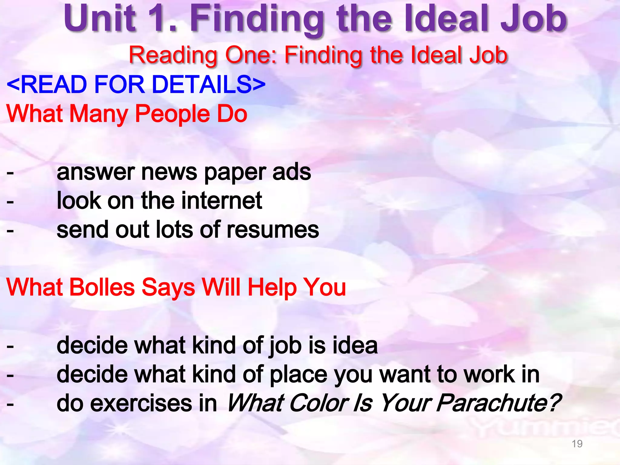 Unit 1. Finding the Ideal Job
         Reading One: Finding the Ideal Job
<READ FOR DETAILS>
What Many People Do

-   answer news paper ads
-   look on the internet
-   send out lots of resumes

What Bolles Says Will Help You

-   decide what kind of job is idea
-   decide what kind of place you want to work in
-   do exercises in What Color Is Your Parachute?
                                                    19
 