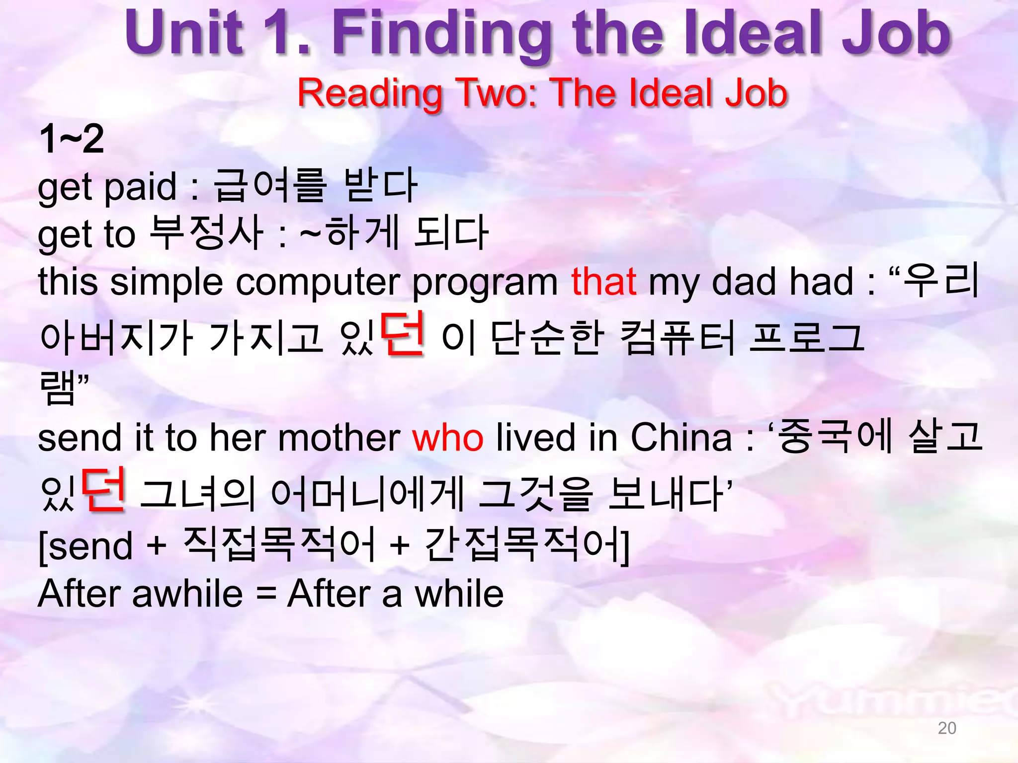 Unit 1. Finding the Ideal Job
             Reading Two: The Ideal Job
1~2
get paid : 급여를 받다
get to 부정사 : ~하게 되다
this simple computer program that my dad had : “우리
아버지가 가지고 있던 이 단순한 컴퓨터 프로그
램”
send it to her mother who lived in China : „중국에 살고
있던 그녀의 어머니에게 그것을 보내다‟
[send + 직접목적어 + 간접목적어]
After awhile = After a while


                                               20
 
