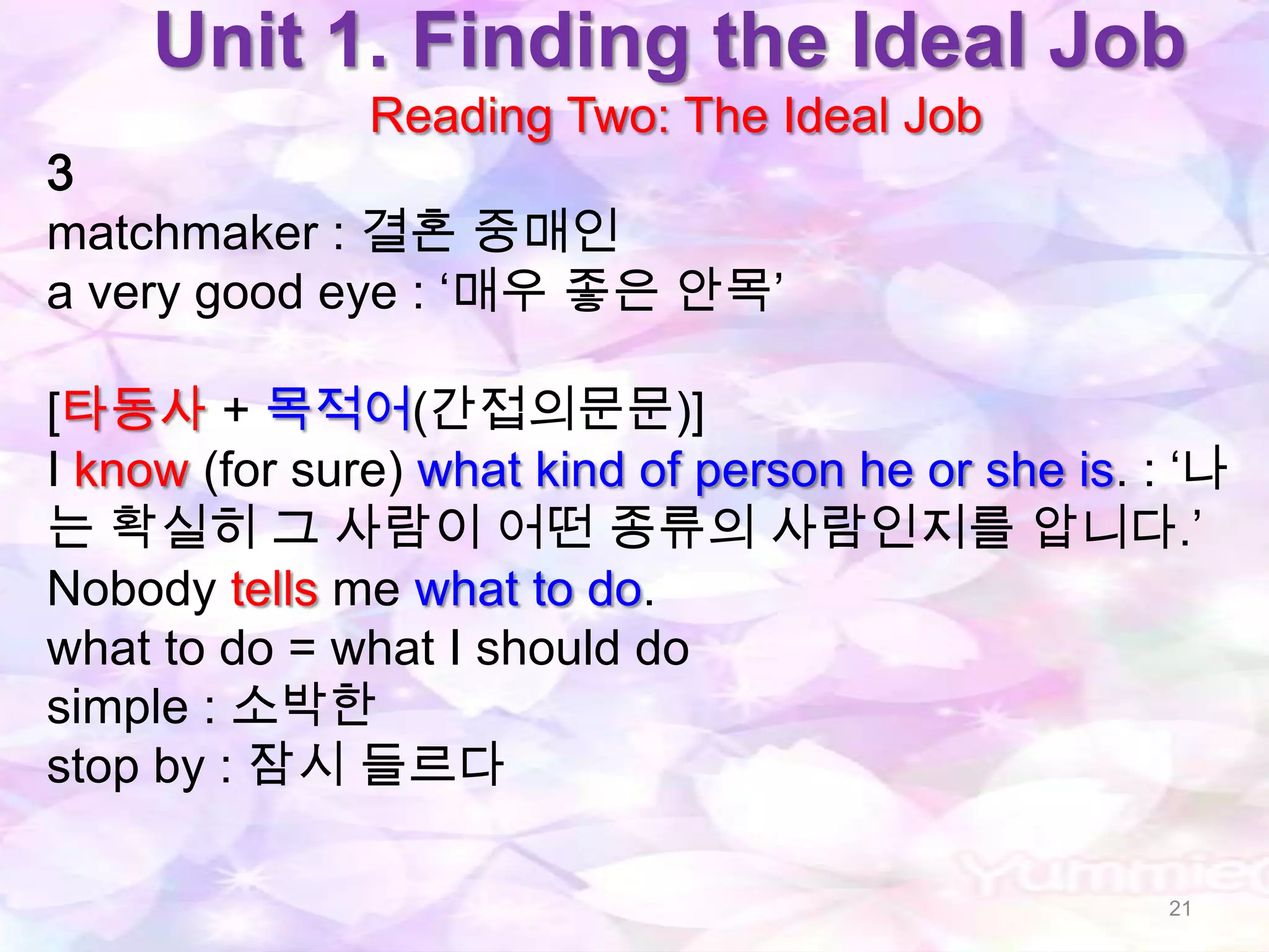 Unit 1. Finding the Ideal Job
               Reading Two: The Ideal Job
3
matchmaker : 결혼 중매인
a very good eye : „매우 좋은 안목‟

[타동사 + 목적어(간접의문문)]
I know (for sure) what kind of person he or she is. : „나
는 확실히 그 사람이 어떤 종류의 사람인지를 압니다.‟
Nobody tells me what to do.
what to do = what I should do
simple : 소박한
stop by : 잠시 들르다

                                                     21
 
