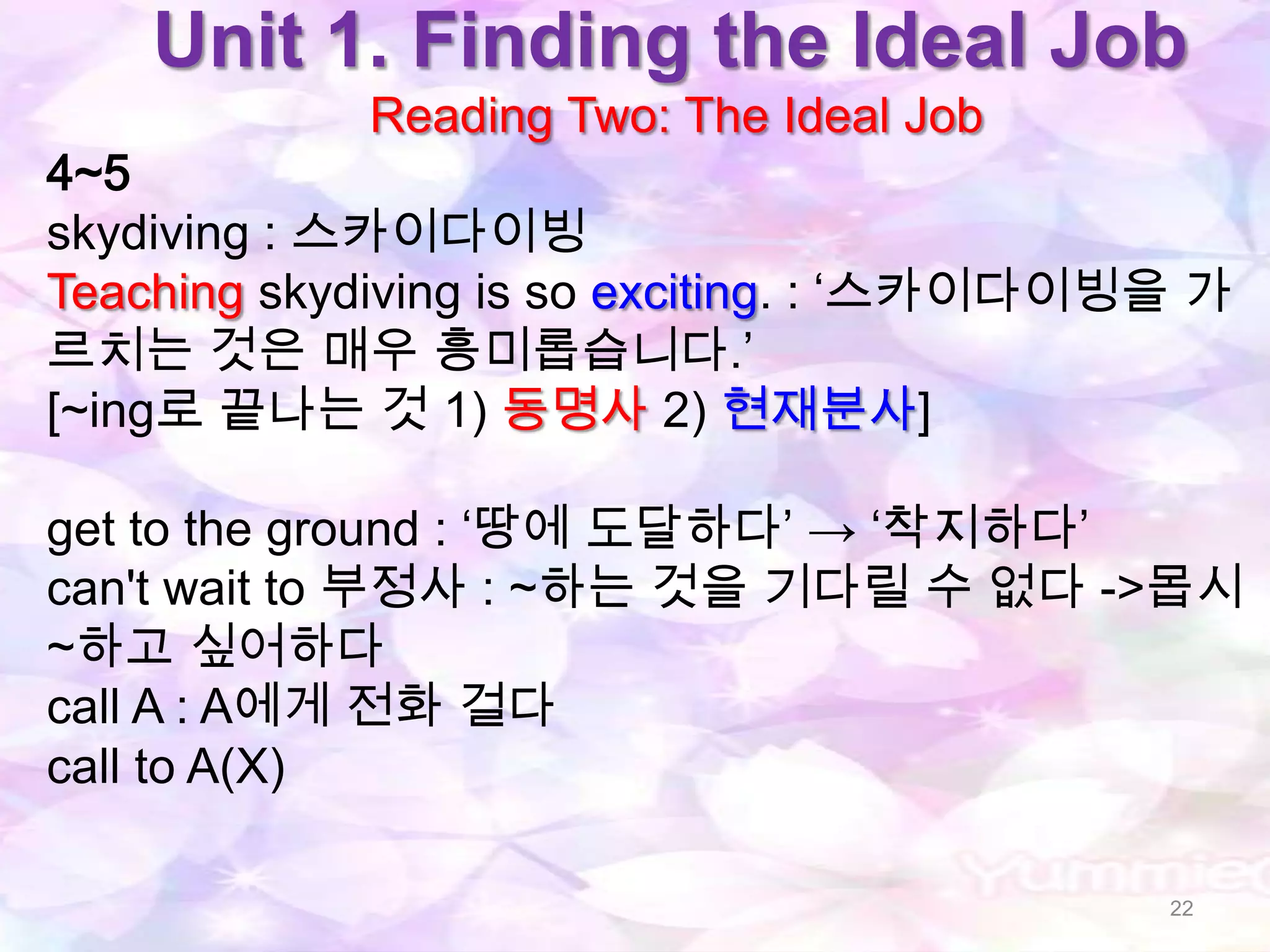 Unit 1. Finding the Ideal Job
            Reading Two: The Ideal Job
4~5
skydiving : 스카이다이빙
Teaching skydiving is so exciting. : „스카이다이빙을 가
르치는 것은 매우 흥미롭습니다.‟
[~ing로 끝나는 것 1) 동명사 2) 현재분사]

get to the ground : „땅에 도달하다‟ → „착지하다‟
can't wait to 부정사 : ~하는 것을 기다릴 수 없다 ->몹시
~하고 싶어하다
call A : A에게 전화 걸다
call to A(X)

                                            22
 