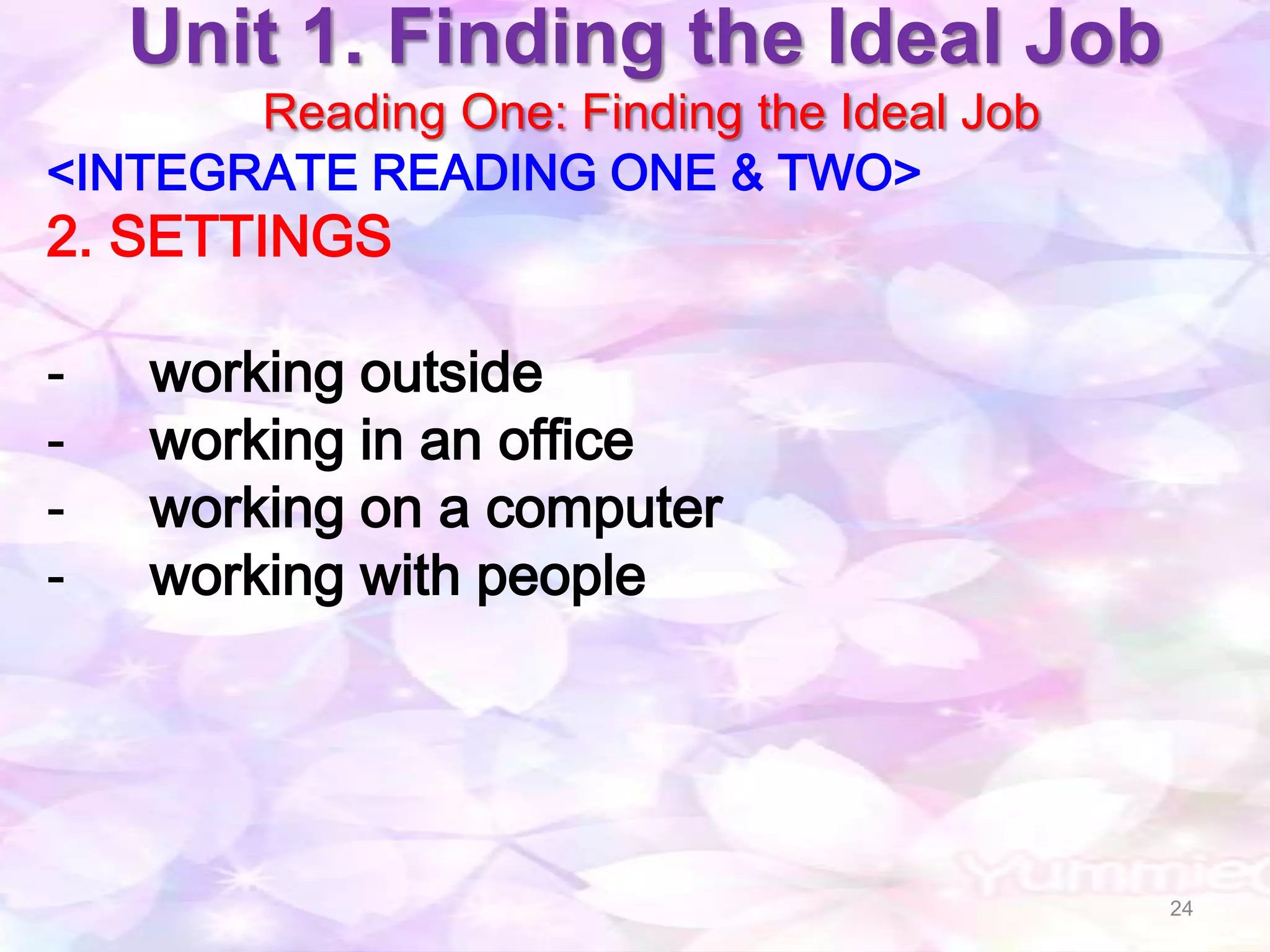 Unit 1. Finding the Ideal Job
       Reading One: Finding the Ideal Job
<INTEGRATE READING ONE & TWO>
2. SETTINGS

-   working outside
-   working in an office
-   working on a computer
-   working with people




                                            24
 
