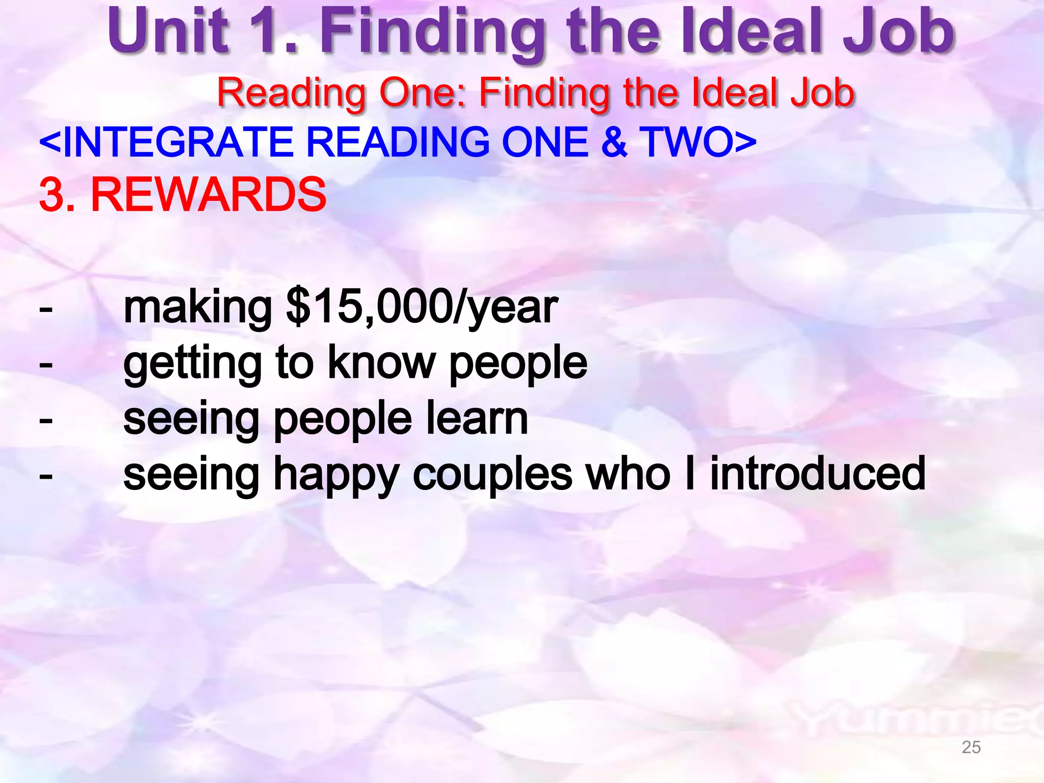 Unit 1. Finding the Ideal Job
       Reading One: Finding the Ideal Job
<INTEGRATE READING ONE & TWO>
3. REWARDS

-   making $15,000/year
-   getting to know people
-   seeing people learn
-   seeing happy couples who I introduced




                                            25
 