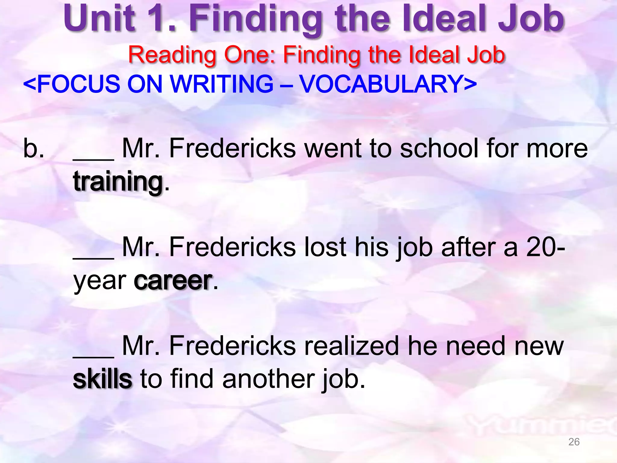Unit 1. Finding the Ideal Job
       Reading One: Finding the Ideal Job
<FOCUS ON WRITING – VOCABULARY>

b. ___ Mr. Fredericks went to school for more
   training.

    ___ Mr. Fredericks lost his job after a 20-
    year career.

    ___ Mr. Fredericks realized he need new
    skills to find another job.

                                                  26
 