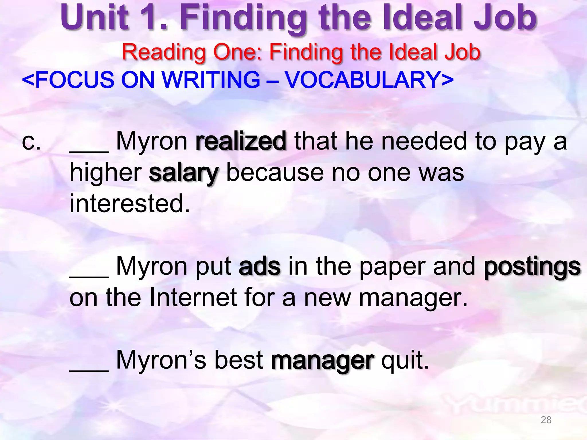 Unit 1. Finding the Ideal Job
       Reading One: Finding the Ideal Job
<FOCUS ON WRITING – VOCABULARY>

c.   ___ Myron realized that he needed to pay a
     higher salary because no one was
     interested.

     ___ Myron put ads in the paper and postings
     on the Internet for a new manager.

     ___ Myron’s best manager quit.

                                            28
 