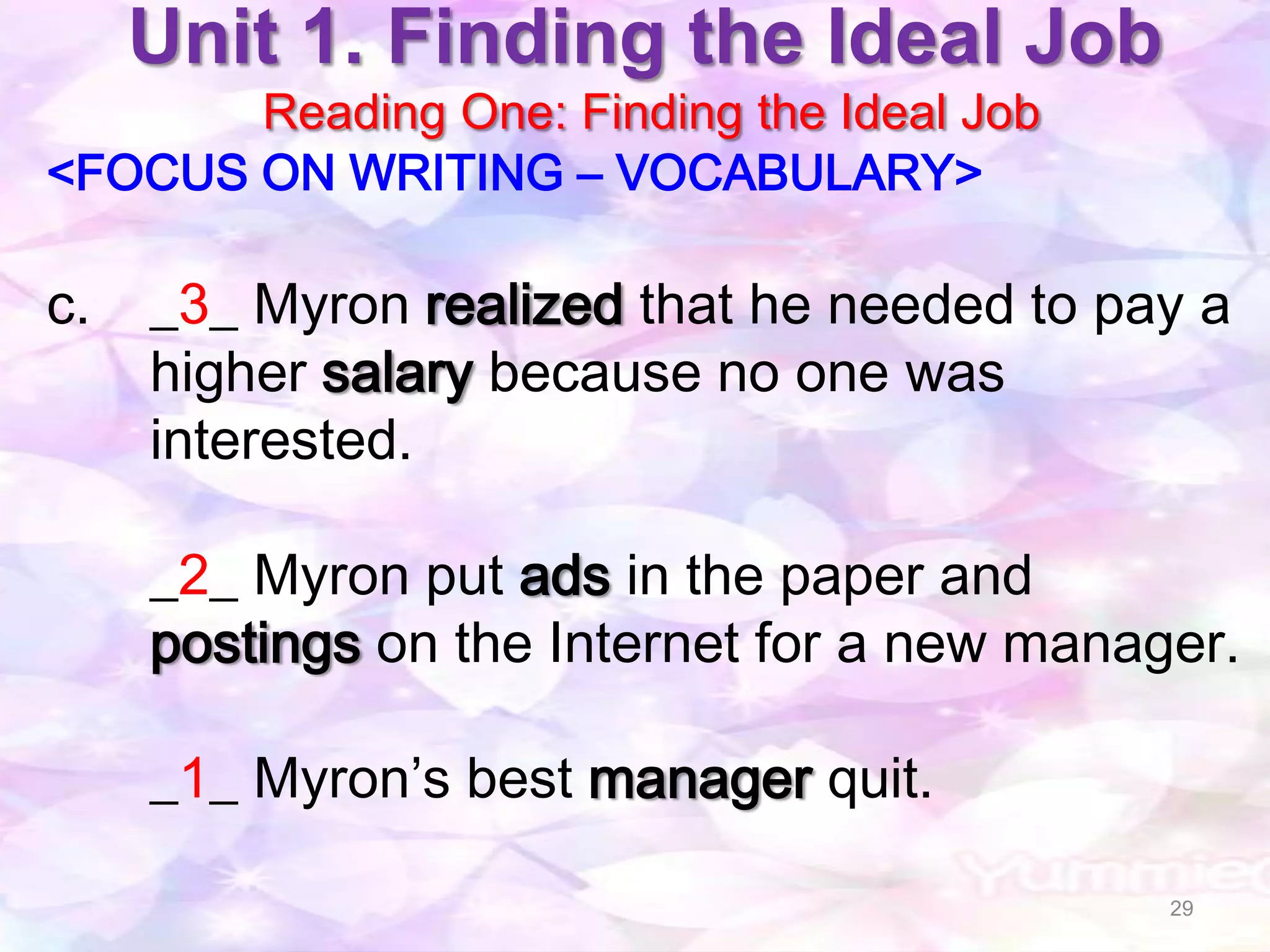 Unit 1. Finding the Ideal Job
       Reading One: Finding the Ideal Job
<FOCUS ON WRITING – VOCABULARY>

c.   _3_ Myron realized that he needed to pay a
     higher salary because no one was
     interested.

     _2_ Myron put ads in the paper and
     postings on the Internet for a new manager.

     _1_ Myron’s best manager quit.

                                             29
 