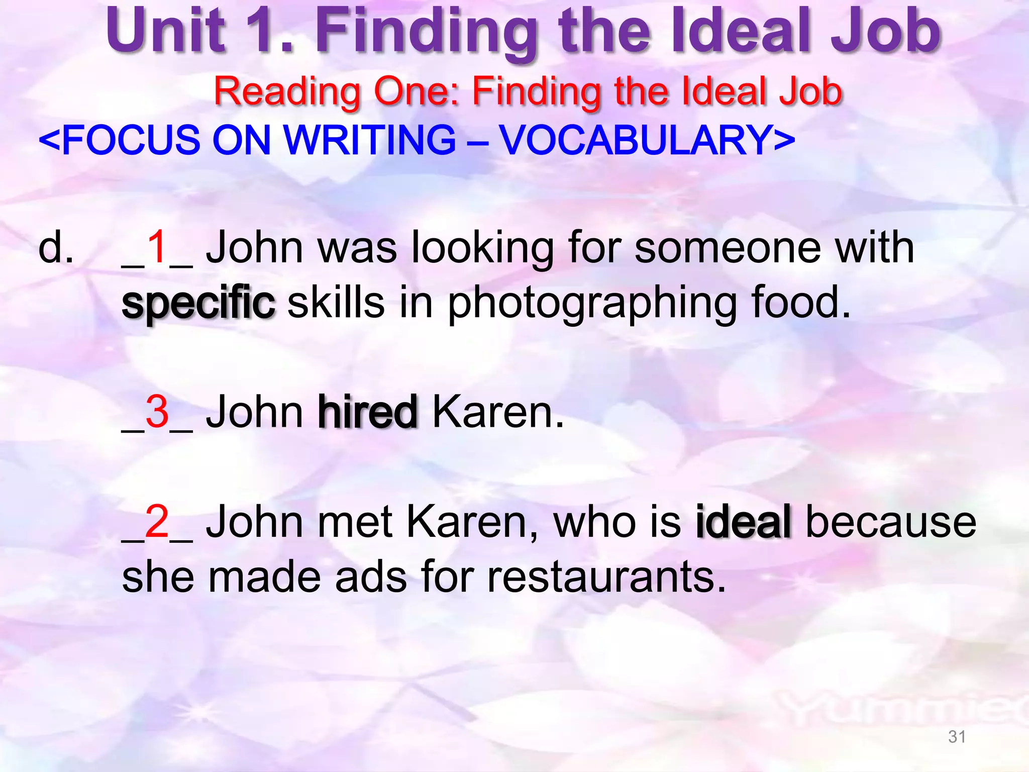 Unit 1. Finding the Ideal Job
       Reading One: Finding the Ideal Job
<FOCUS ON WRITING – VOCABULARY>

d. _1_ John was looking for someone with
   specific skills in photographing food.

    _3_ John hired Karen.

    _2_ John met Karen, who is ideal because
    she made ads for restaurants.


                                            31
 