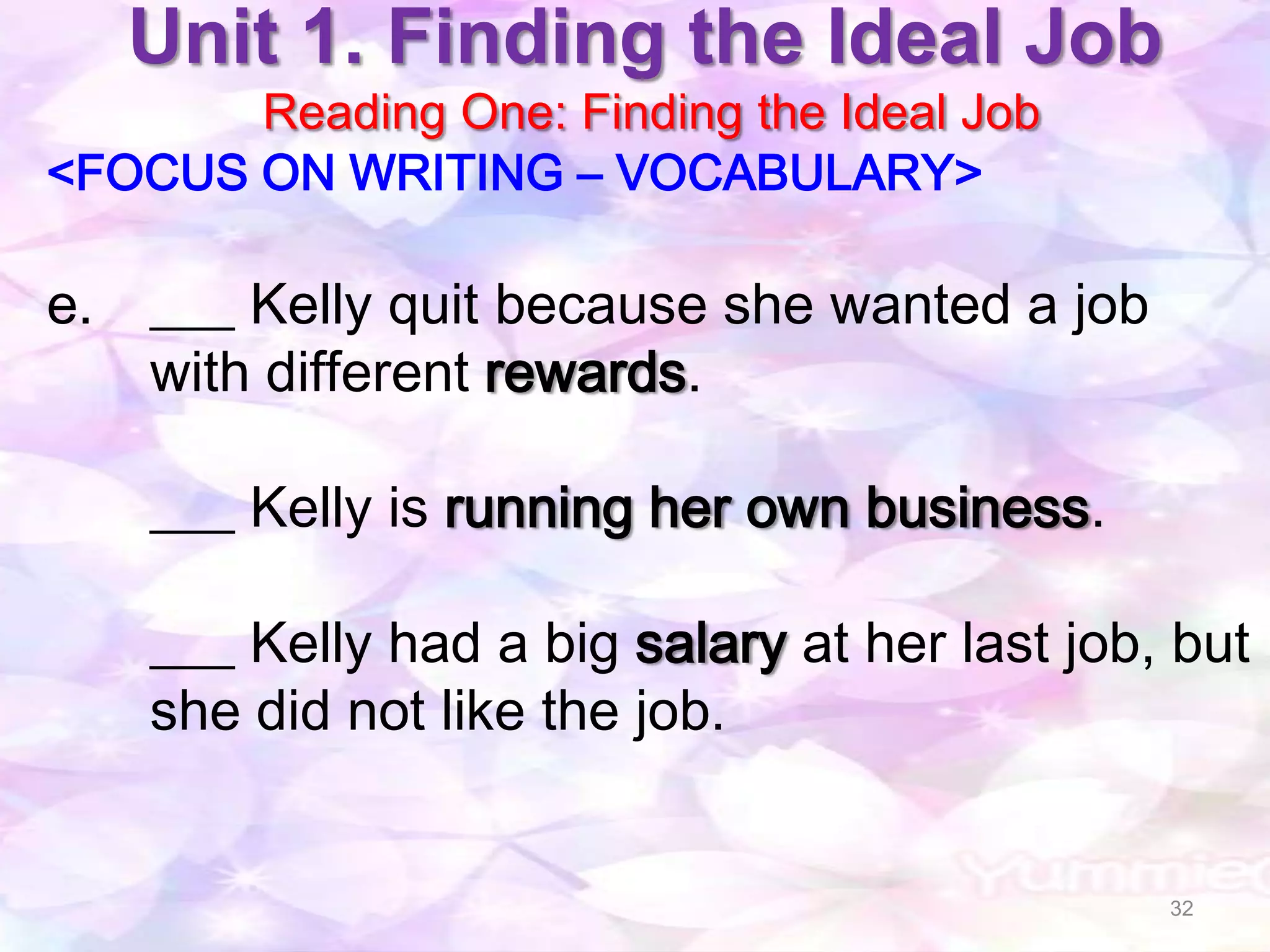 Unit 1. Finding the Ideal Job
       Reading One: Finding the Ideal Job
<FOCUS ON WRITING – VOCABULARY>

e. ___ Kelly quit because she wanted a job
   with different rewards.

    ___ Kelly is running her own business.

    ___ Kelly had a big salary at her last job, but
    she did not like the job.


                                               32
 