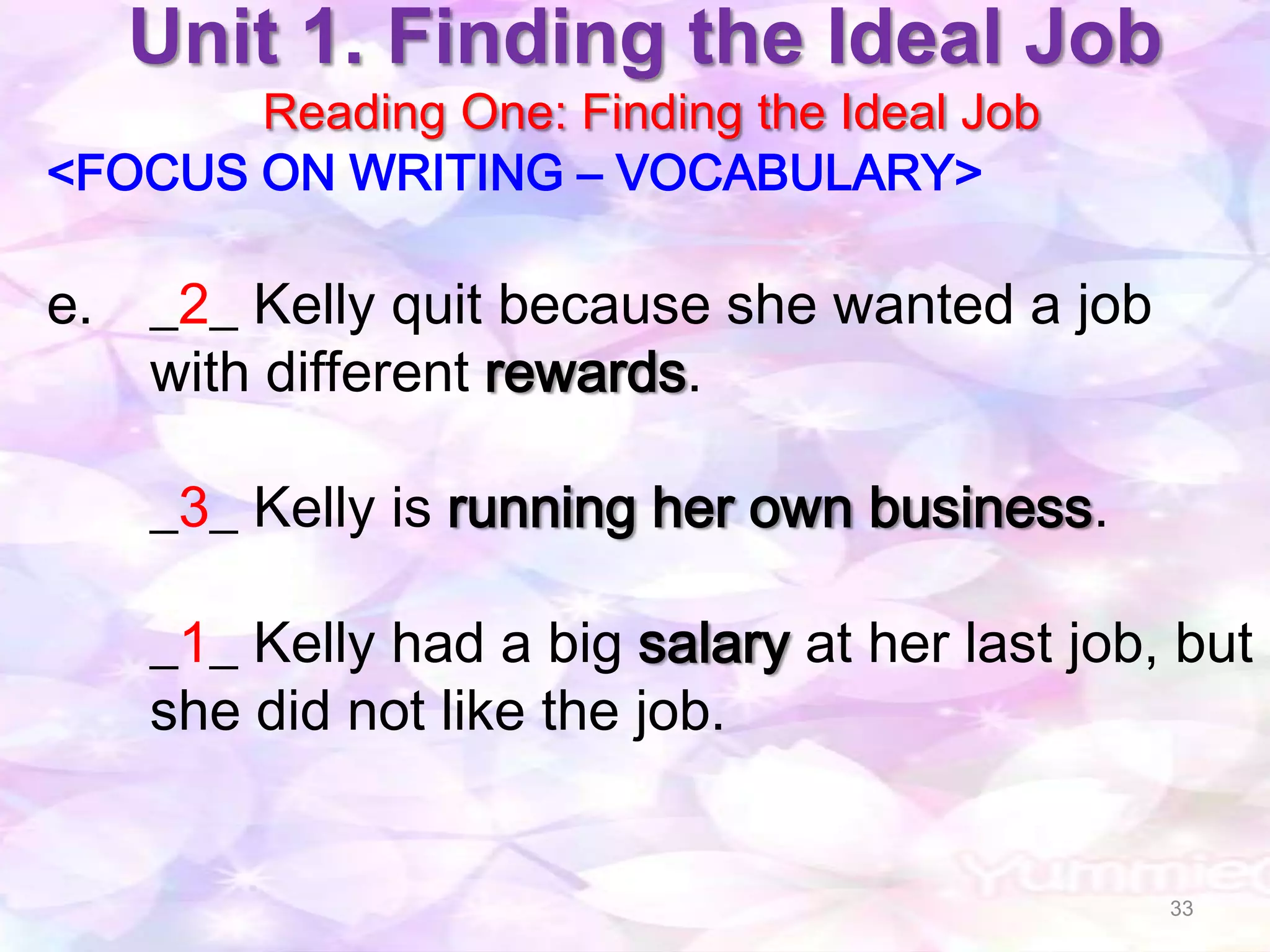 Unit 1. Finding the Ideal Job
       Reading One: Finding the Ideal Job
<FOCUS ON WRITING – VOCABULARY>

e. _2_ Kelly quit because she wanted a job
   with different rewards.

    _3_ Kelly is running her own business.

    _1_ Kelly had a big salary at her last job, but
    she did not like the job.


                                               33
 