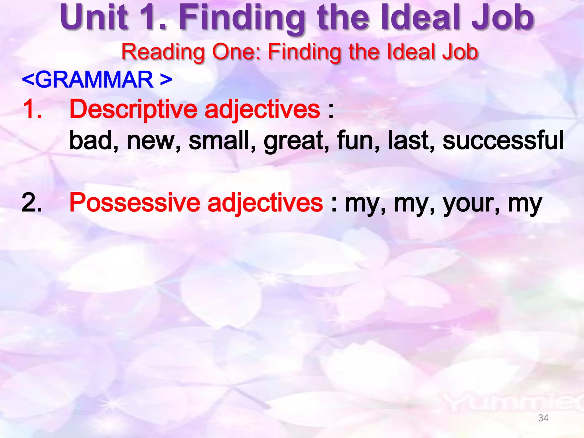 Unit 1. Finding the Ideal Job
      Reading One: Finding the Ideal Job
<GRAMMAR >
1. Descriptive adjectives :
   bad, new, small, great, fun, last, successful

2. Possessive adjectives : my, my, your, my




                                             34
 