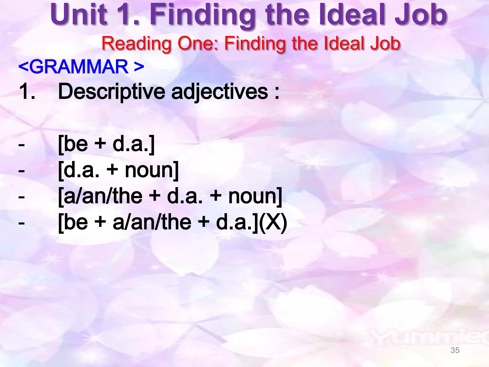 Unit 1. Finding the Ideal Job
      Reading One: Finding the Ideal Job
<GRAMMAR >
1. Descriptive adjectives :

-   [be + d.a.]
-   [d.a. + noun]
-   [a/an/the + d.a. + noun]
-   [be + a/an/the + d.a.](X)




                                           35
 