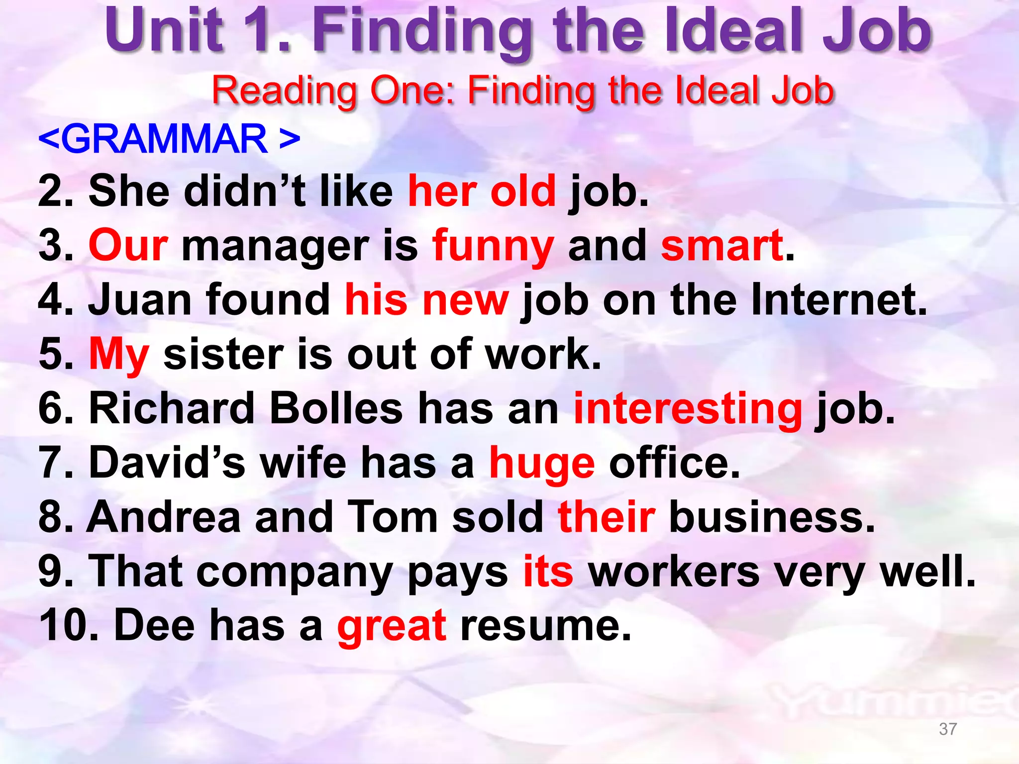 Unit 1. Finding the Ideal Job
      Reading One: Finding the Ideal Job
<GRAMMAR >
2. She didn’t like her old job.
3. Our manager is funny and smart.
4. Juan found his new job on the Internet.
5. My sister is out of work.
6. Richard Bolles has an interesting job.
7. David’s wife has a huge office.
8. Andrea and Tom sold their business.
9. That company pays its workers very well.
10. Dee has a great resume.

                                           37
 