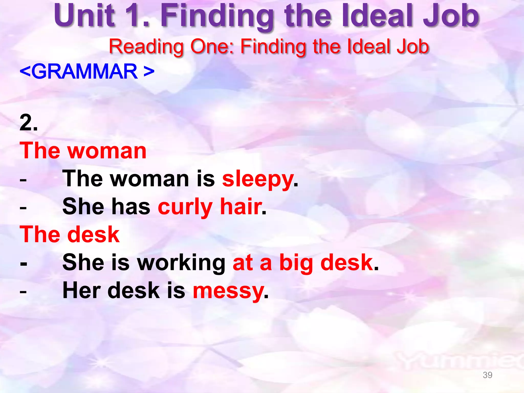 Unit 1. Finding the Ideal Job
      Reading One: Finding the Ideal Job
<GRAMMAR >

2.
The woman
- The woman is sleepy.
- She has curly hair.
The desk
- She is working at a big desk.
- Her desk is messy.


                                           39
 