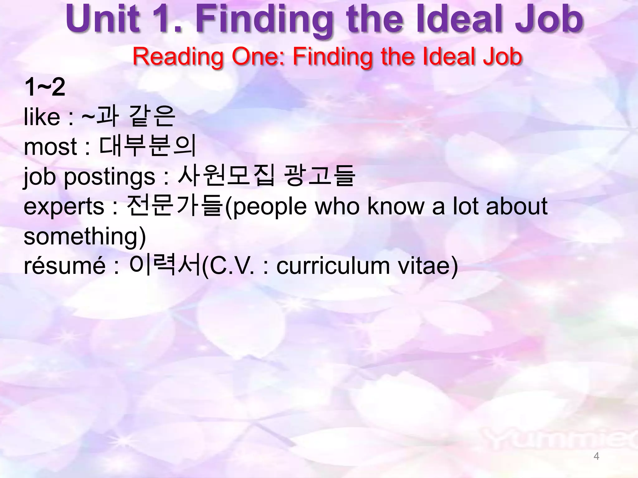 Unit 1. Finding the Ideal Job
        Reading One: Finding the Ideal Job
1~2
like : ~과 같은
most : 대부분의
job postings : 사원모집 광고들
experts : 전문가들(people who know a lot about
something)
résumé : 이력서(C.V. : curriculum vitae)




                                             4
 