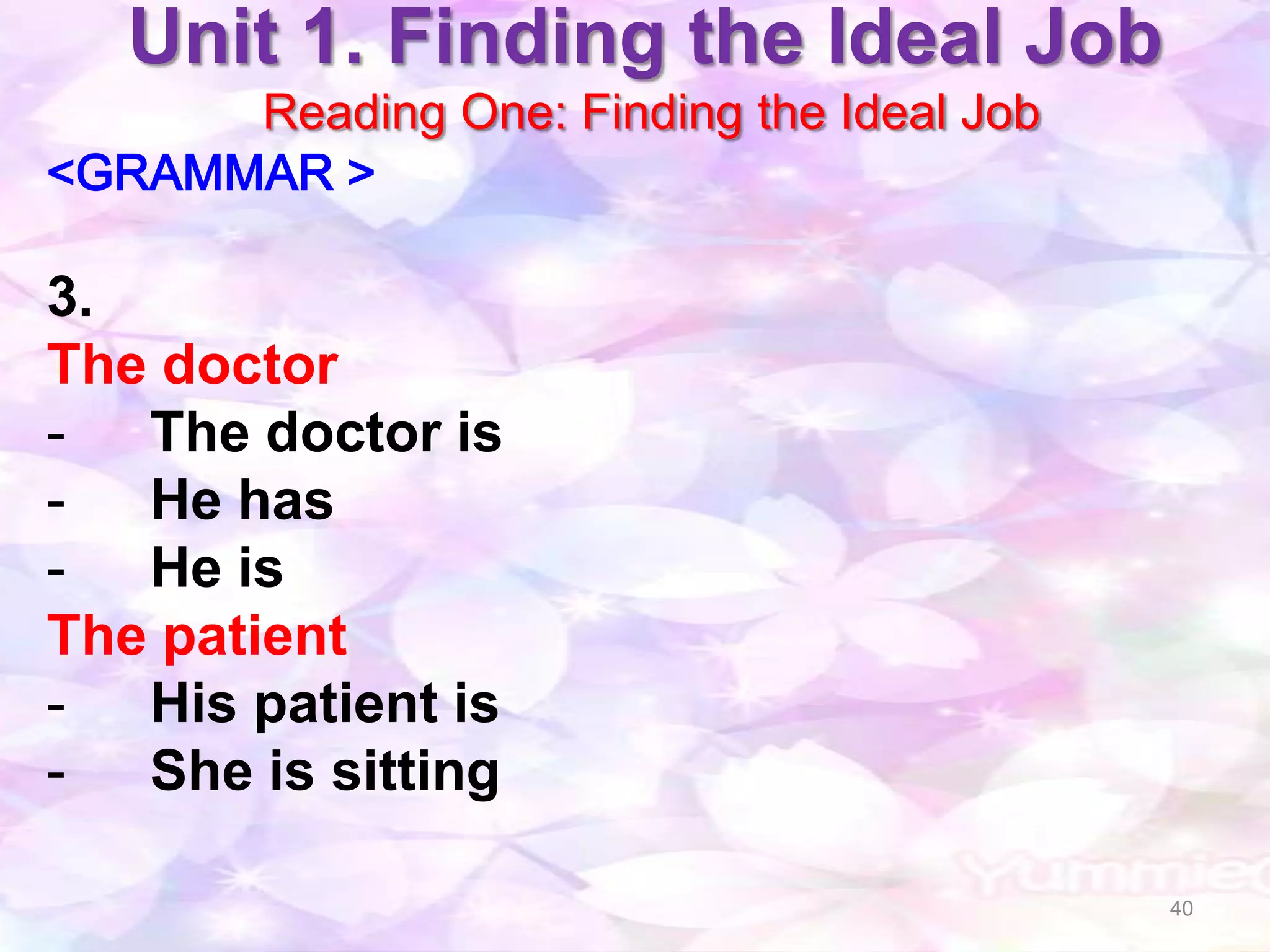 Unit 1. Finding the Ideal Job
      Reading One: Finding the Ideal Job
<GRAMMAR >

3.
The doctor
- The doctor is
- He has
- He is
The patient
- His patient is
- She is sitting

                                           40
 