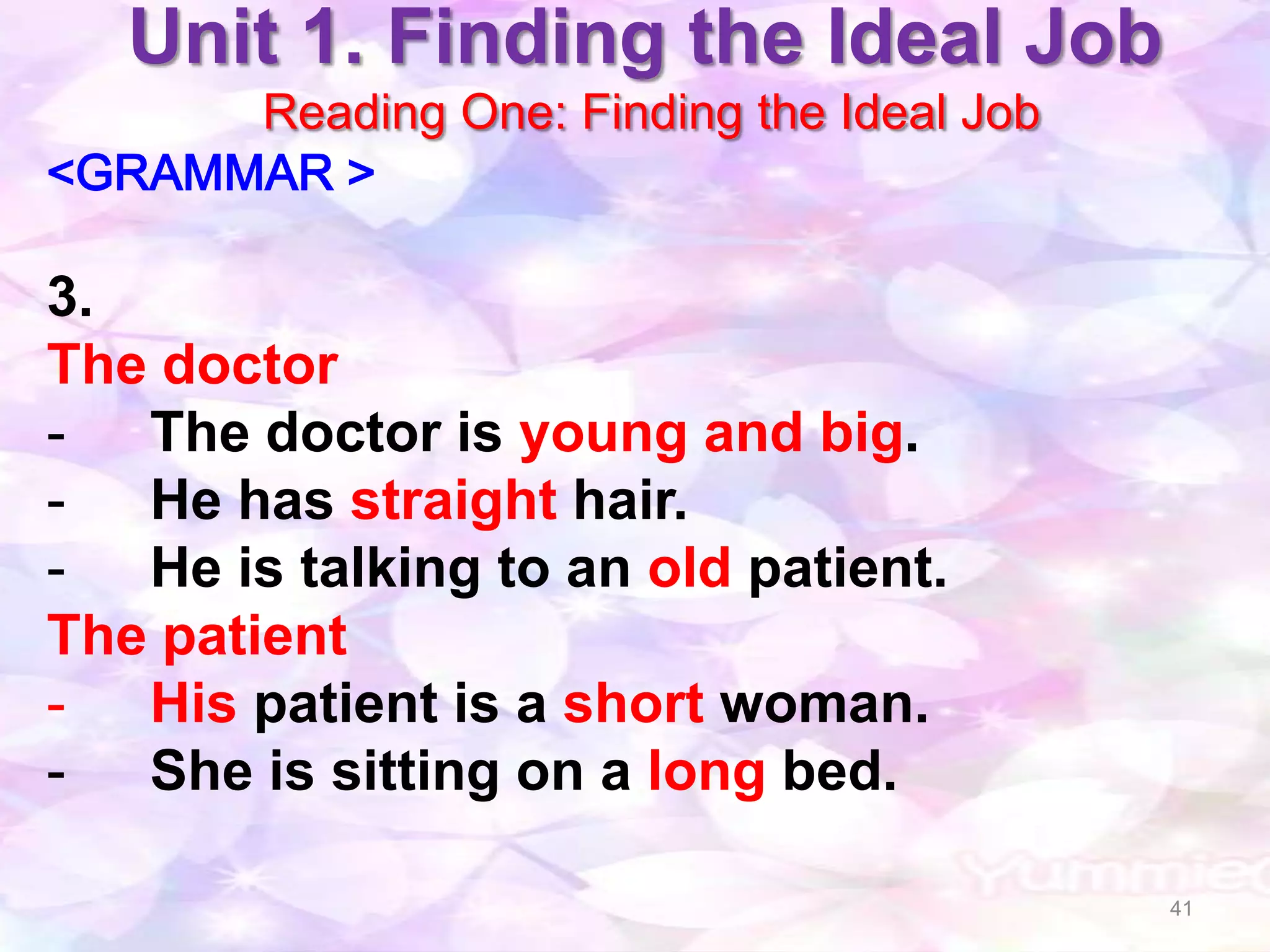 Unit 1. Finding the Ideal Job
      Reading One: Finding the Ideal Job
<GRAMMAR >

3.
The doctor
- The doctor is young and big.
- He has straight hair.
- He is talking to an old patient.
The patient
- His patient is a short woman.
- She is sitting on a long bed.

                                           41
 