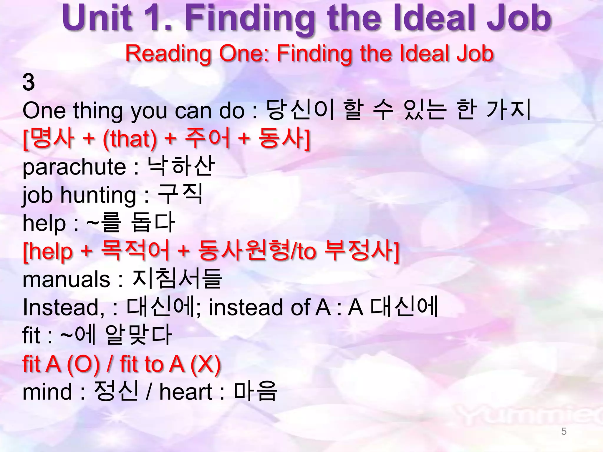 Unit 1. Finding the Ideal Job
       Reading One: Finding the Ideal Job
3
One thing you can do : 당신이 할 수 있는 한 가지
[명사 + (that) + 주어 + 동사]
parachute : 낙하산
job hunting : 구직
help : ~를 돕다
[help + 목적어 + 동사원형/to 부정사]
manuals : 지침서들
Instead, : 대신에; instead of A : A 대신에
fit : ~에 알맞다
fit A (O) / fit to A (X)
mind : 정신 / heart : 마음
                                            5
 