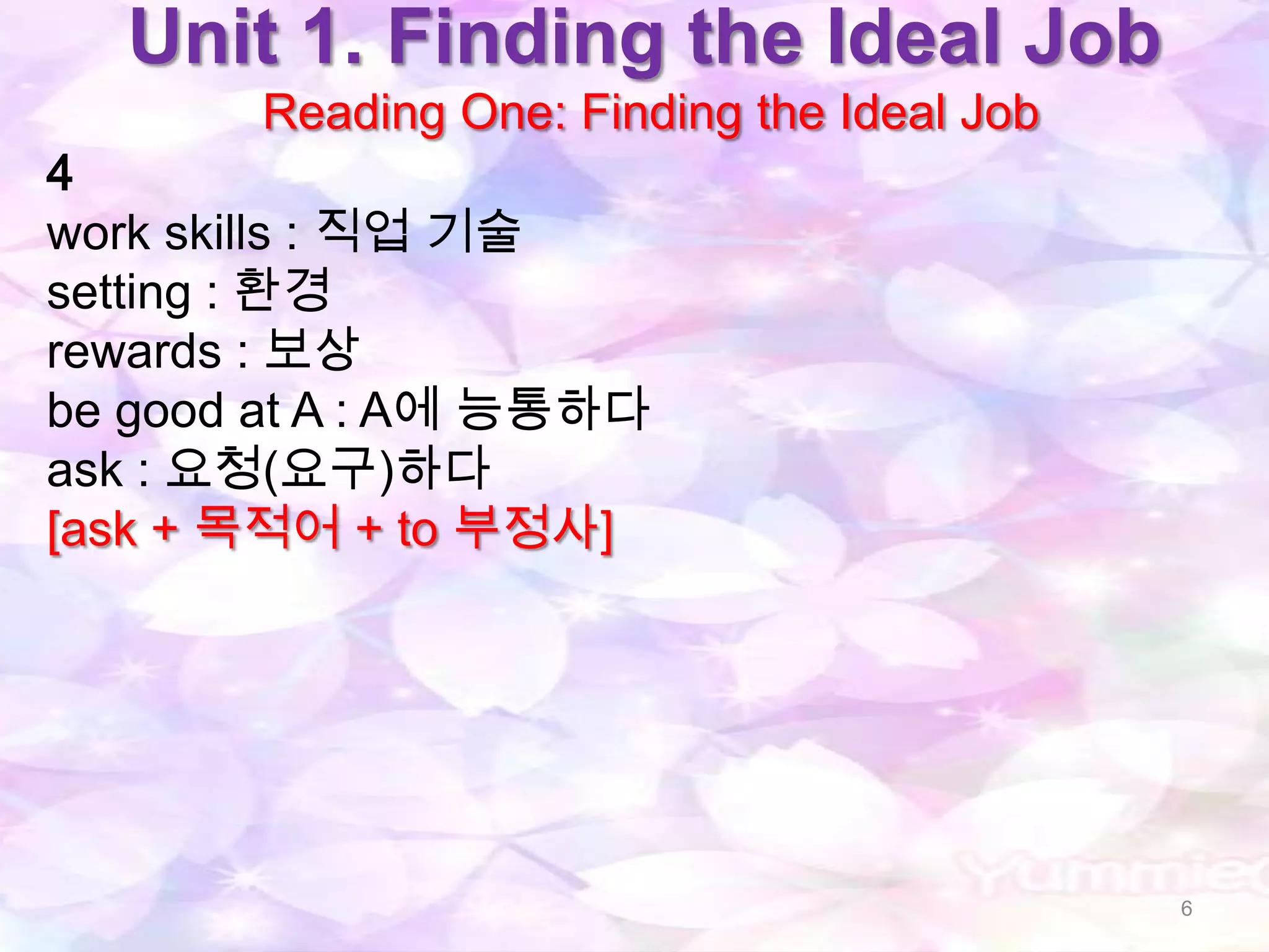 Unit 1. Finding the Ideal Job
       Reading One: Finding the Ideal Job
4
work skills : 직업 기술
setting : 환경
rewards : 보상
be good at A : A에 능통하다
ask : 요청(요구)하다
[ask + 목적어 + to 부정사]




                                            6
 
