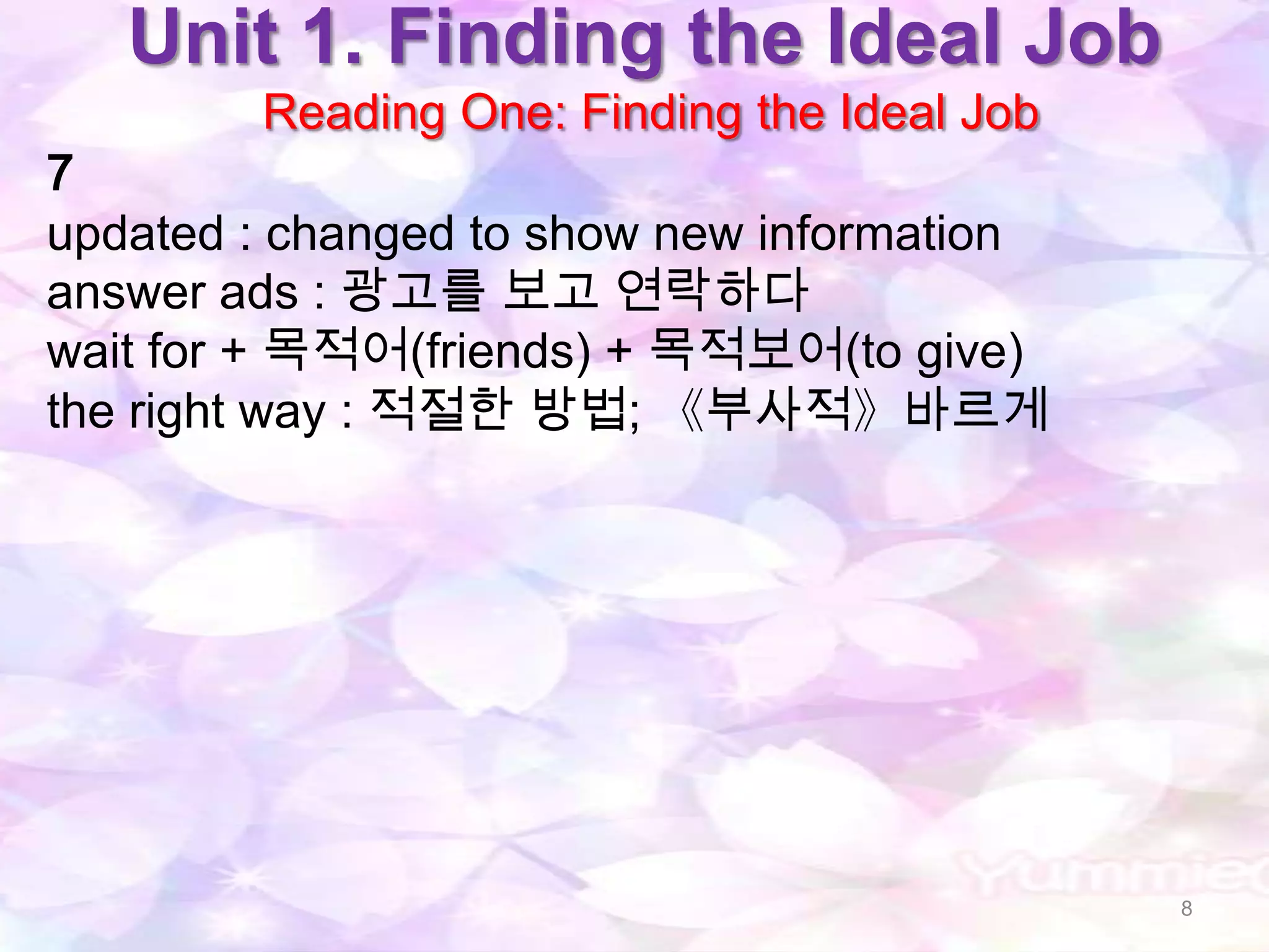 Unit 1. Finding the Ideal Job
        Reading One: Finding the Ideal Job
7
updated : changed to show new information
answer ads : 광고를 보고 연락하다
wait for + 목적어(friends) + 목적보어(to give)
the right way : 적절한 방법; 《부사적》바르게




                                             8
 