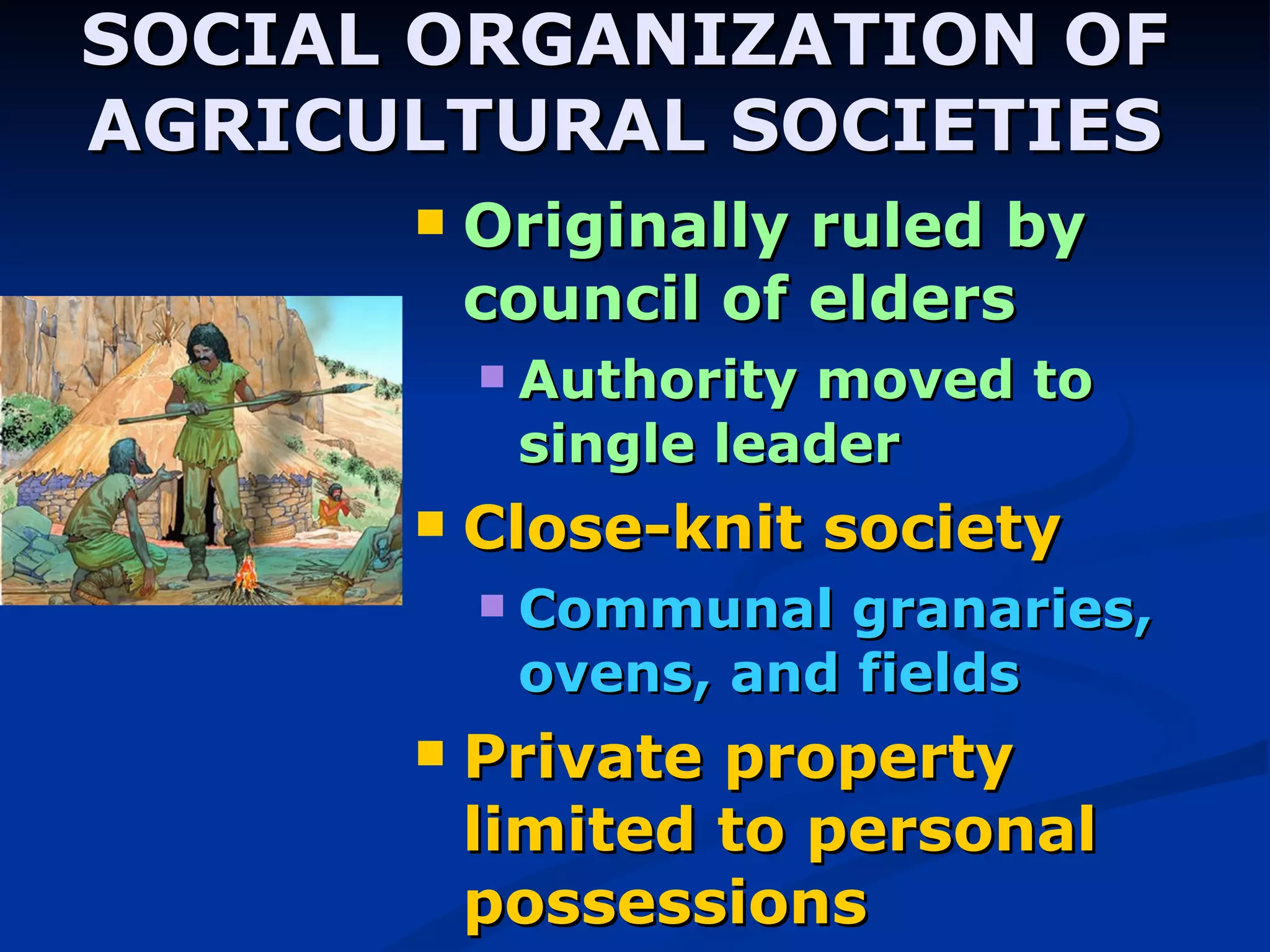 SOCIAL ORGANIZATION OF AGRICULTURAL SOCIETIES Originally ruled by council of elders Authority moved to single leader Close-knit society Communal granaries, ovens, and fields Private property limited to personal possessions 